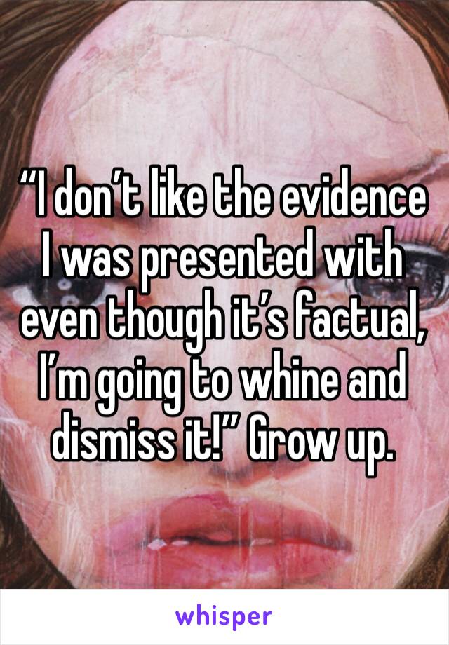 “I don’t like the evidence I was presented with even though it’s factual, I’m going to whine and dismiss it!” Grow up. 