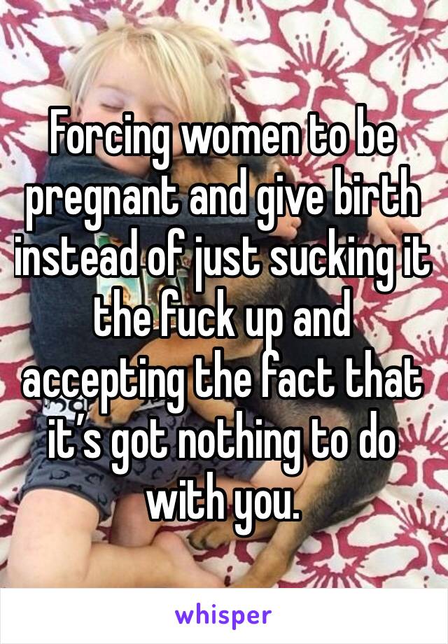 Forcing women to be pregnant and give birth instead of just sucking it the fuck up and accepting the fact that it’s got nothing to do with you. 