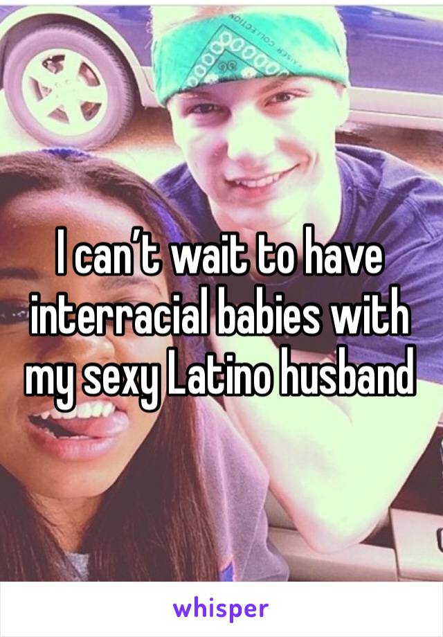 I can’t wait to have interracial babies with my sexy Latino husband