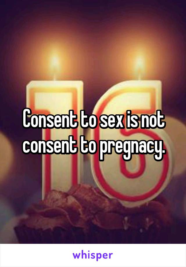 Consent to sex is not consent to pregnacy.