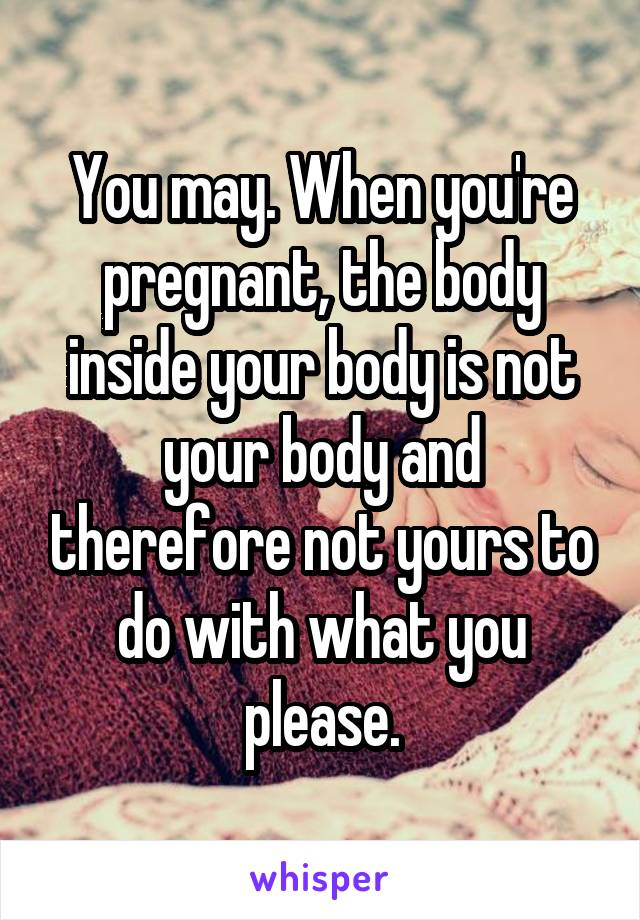 You may. When you're pregnant, the body inside your body is not your body and therefore not yours to do with what you please.