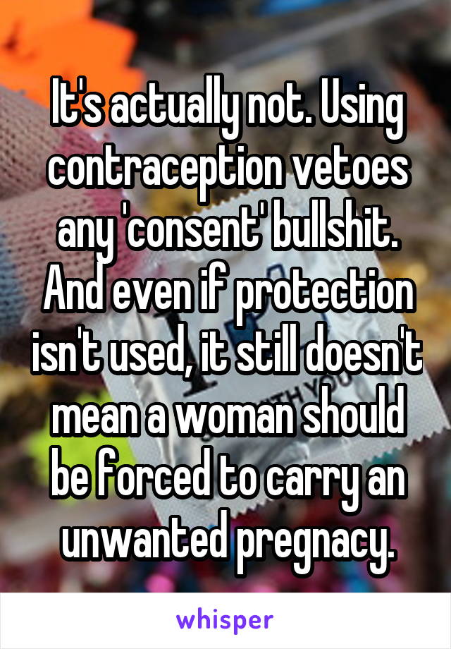 It's actually not. Using contraception vetoes any 'consent' bullshit. And even if protection isn't used, it still doesn't mean a woman should be forced to carry an unwanted pregnacy.