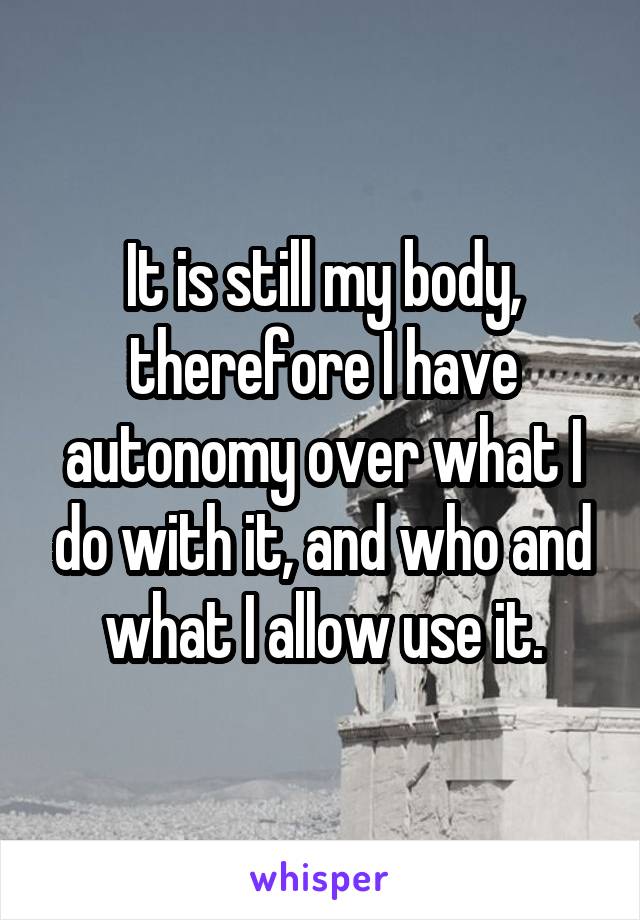 It is still my body, therefore I have autonomy over what I do with it, and who and what I allow use it.