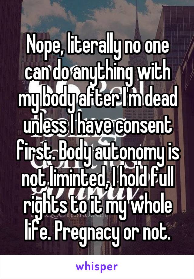 Nope, literally no one can do anything with my body after I'm dead unless I have consent first. Body autonomy is not liminted, I hold full rights to it my whole life. Pregnacy or not.