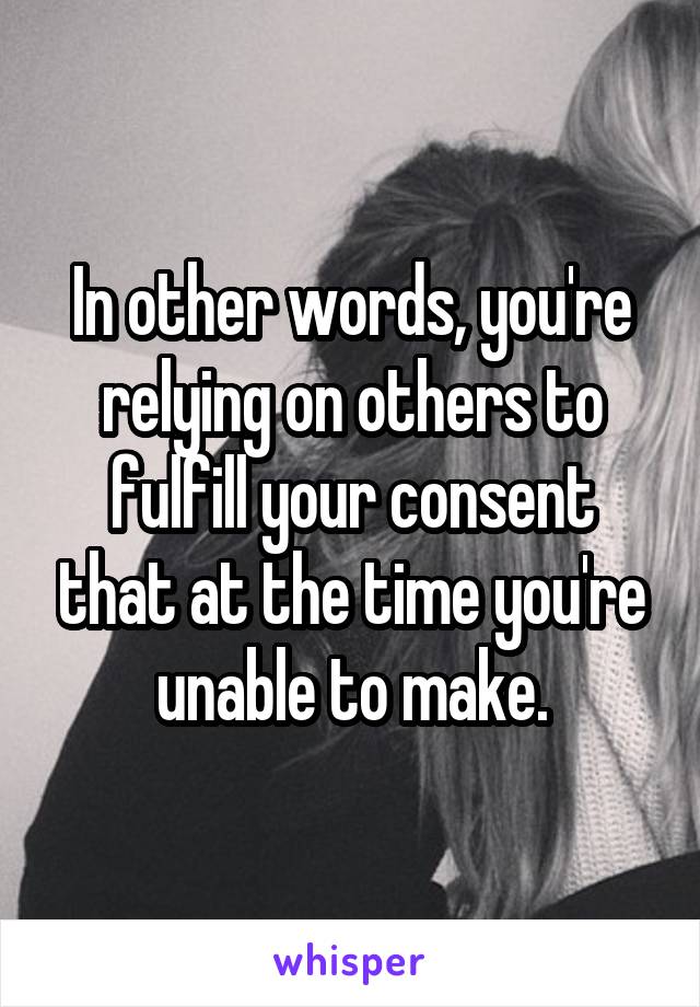 In other words, you're relying on others to fulfill your consent that at the time you're unable to make.