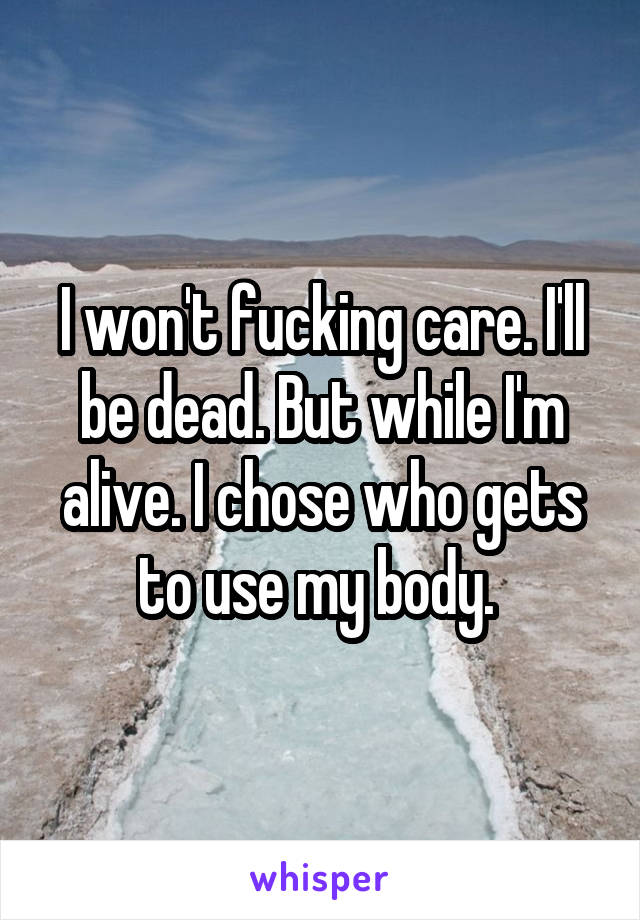 I won't fucking care. I'll be dead. But while I'm alive. I chose who gets to use my body. 