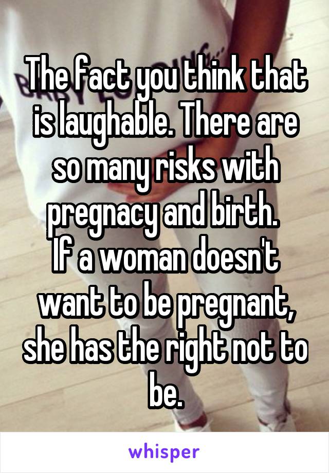 The fact you think that is laughable. There are so many risks with pregnacy and birth. 
If a woman doesn't want to be pregnant, she has the right not to be.