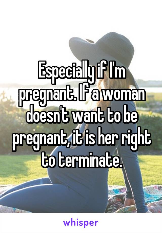 Especially if I'm pregnant. If a woman doesn't want to be pregnant, it is her right to terminate.