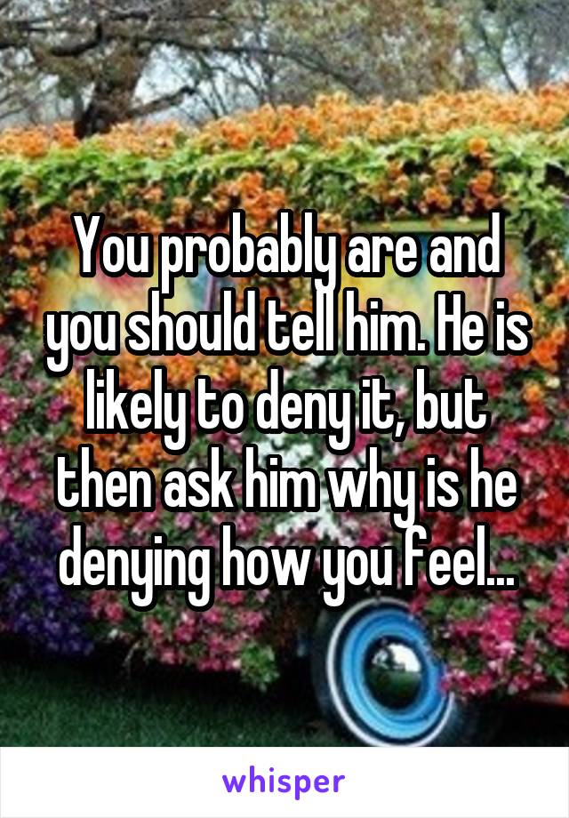 You probably are and you should tell him. He is likely to deny it, but then ask him why is he denying how you feel...