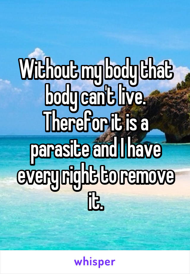 Without my body that body can't live. Therefor it is a parasite and I have every right to remove it.