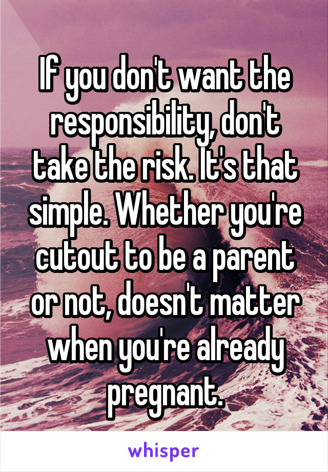 If you don't want the responsibility, don't take the risk. It's that simple. Whether you're cutout to be a parent or not, doesn't matter when you're already pregnant.