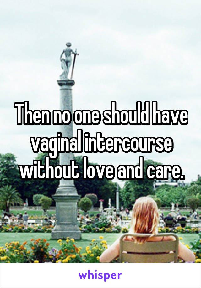 Then no one should have vaginal intercourse without love and care.