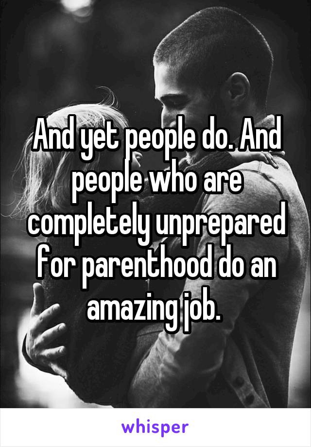 And yet people do. And people who are completely unprepared for parenthood do an amazing job. 