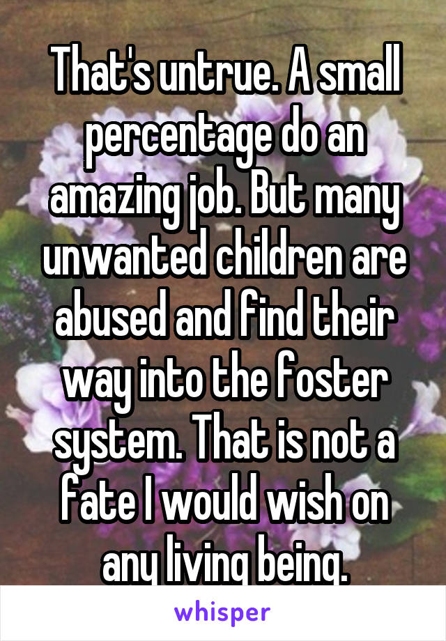 That's untrue. A small percentage do an amazing job. But many unwanted children are abused and find their way into the foster system. That is not a fate I would wish on any living being.