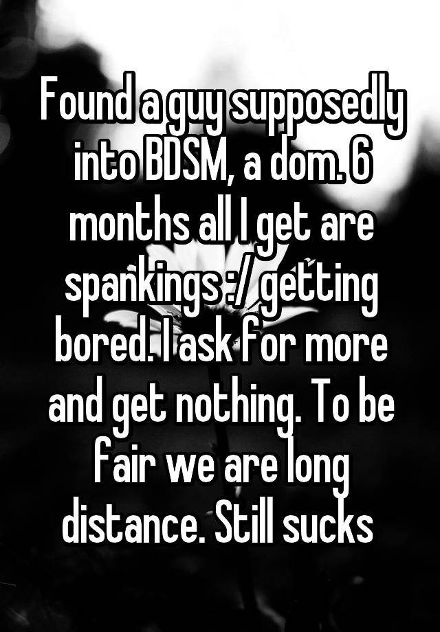 Found a guy supposedly into BDSM, a dom. 6 months all I get are spankings :/ getting bored. I ask for more and get nothing. To be fair we are long distance. Still sucks 