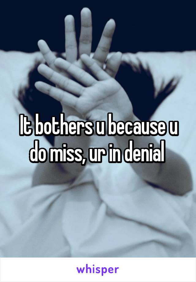 It bothers u because u do miss, ur in denial 