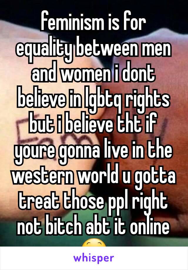 feminism is for equality between men and women i dont believe in lgbtq rights but i believe tht if youre gonna live in the western world u gotta treat those ppl right not bitch abt it online😕