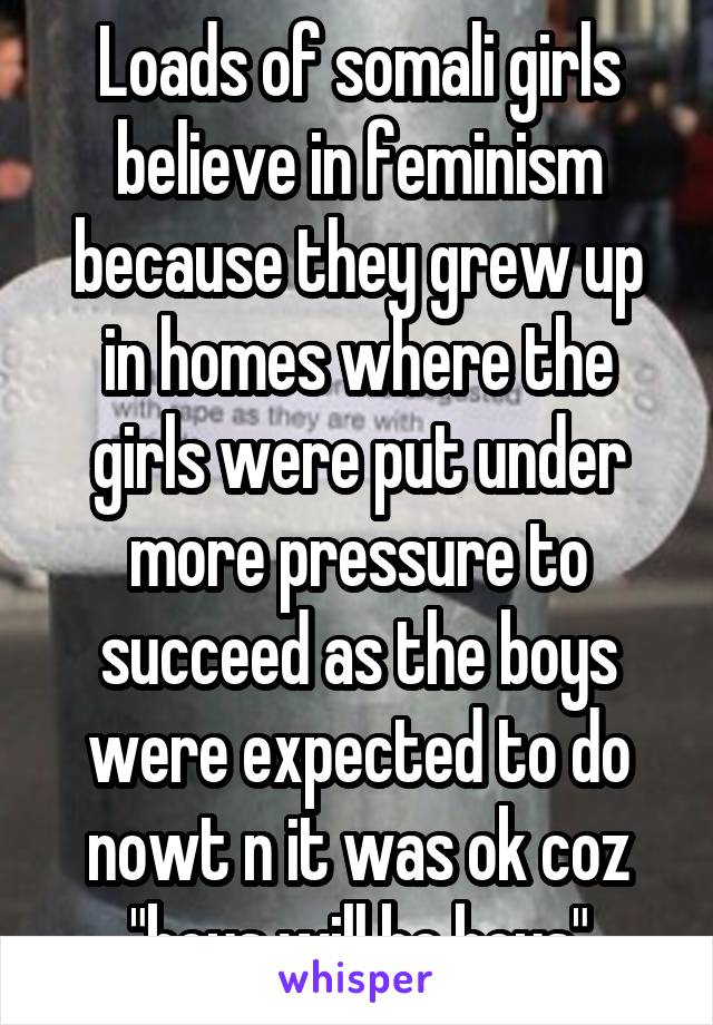 Loads of somali girls believe in feminism because they grew up in homes where the girls were put under more pressure to succeed as the boys were expected to do nowt n it was ok coz "boys will be boys"