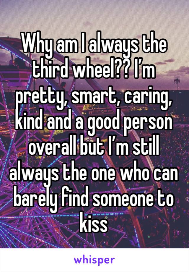 Why am I always the third wheel?? I’m pretty, smart, caring, kind and a good person overall but I’m still always the one who can barely find someone to kiss