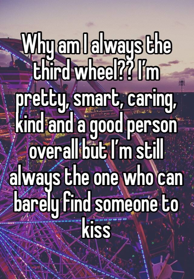 Why am I always the third wheel?? I’m pretty, smart, caring, kind and a good person overall but I’m still always the one who can barely find someone to kiss