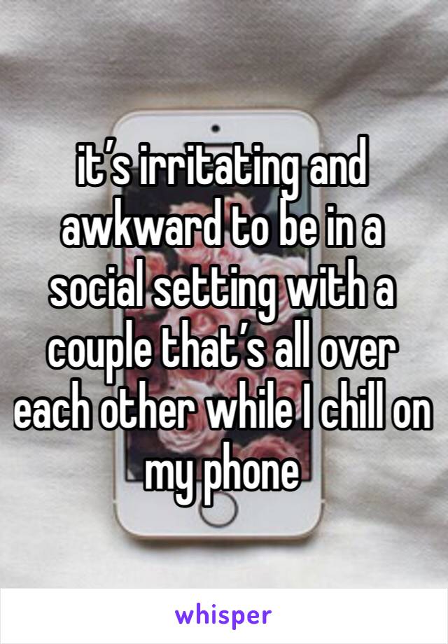 it’s irritating and awkward to be in a social setting with a couple that’s all over each other while I chill on my phone 