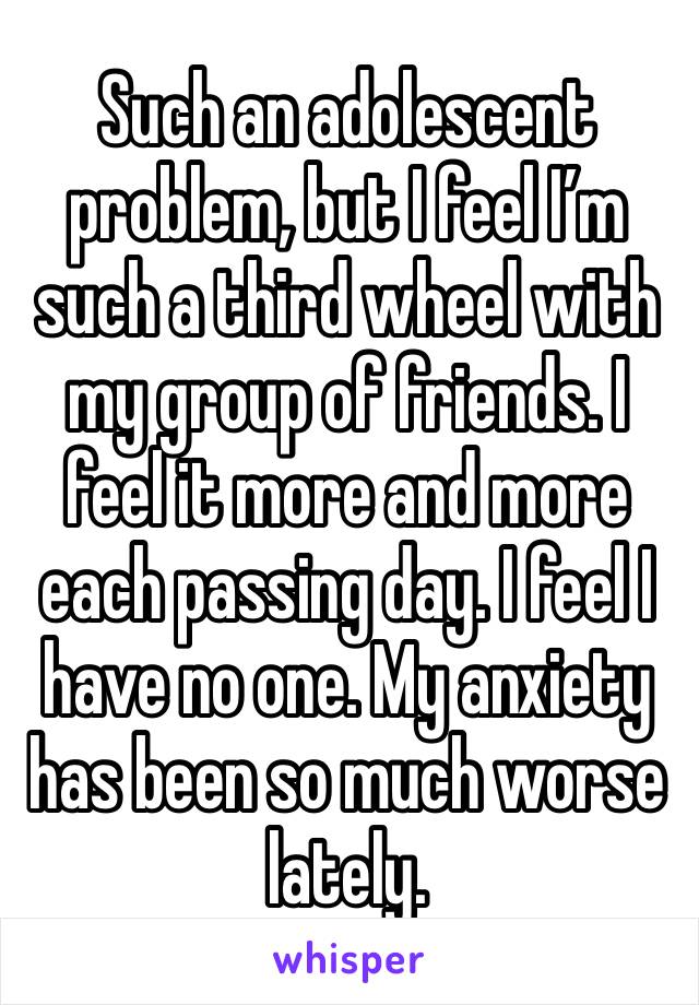 Such an adolescent problem, but I feel I’m such a third wheel with my group of friends. I feel it more and more each passing day. I feel I have no one. My anxiety has been so much worse lately.