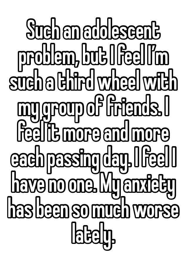 Such an adolescent problem, but I feel I’m such a third wheel with my group of friends. I feel it more and more each passing day. I feel I have no one. My anxiety has been so much worse lately.