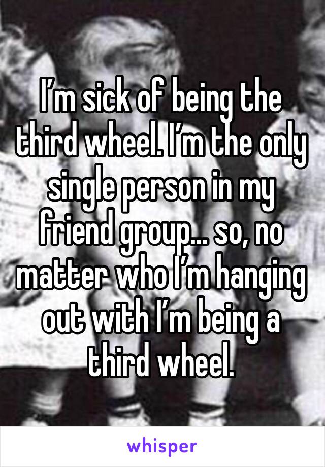 I’m sick of being the third wheel. I’m the only single person in my friend group... so, no matter who I’m hanging out with I’m being a third wheel. 