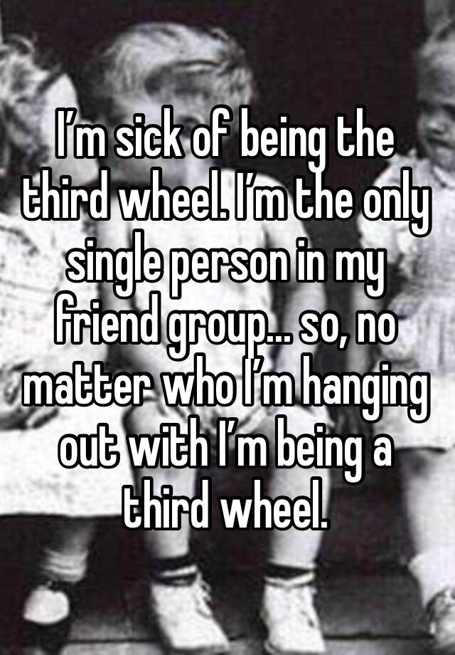 I’m sick of being the third wheel. I’m the only single person in my friend group... so, no matter who I’m hanging out with I’m being a third wheel. 