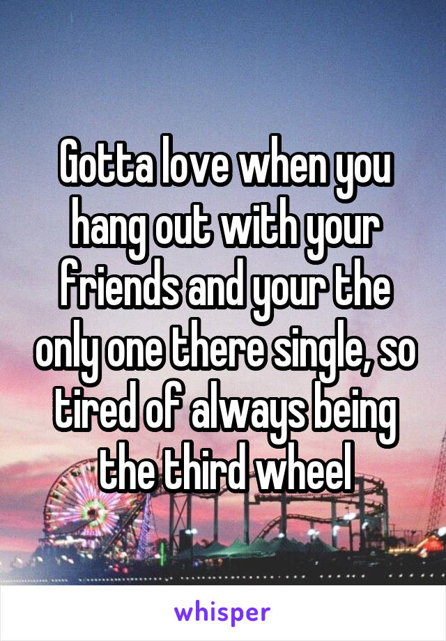 Gotta love when you hang out with your friends and your the only one there single, so tired of always being the third wheel