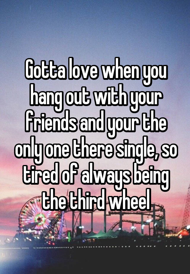 Gotta love when you hang out with your friends and your the only one there single, so tired of always being the third wheel