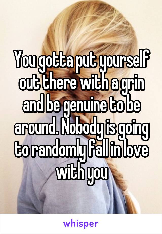 You gotta put yourself out there with a grin and be genuine to be around. Nobody is going to randomly fall in love with you