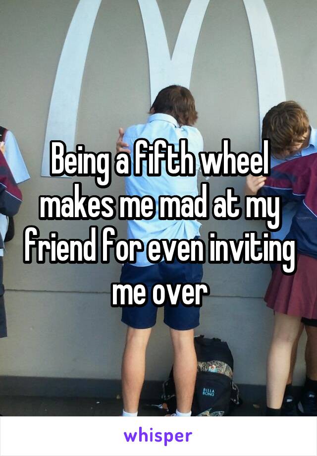 Being a fifth wheel makes me mad at my friend for even inviting me over