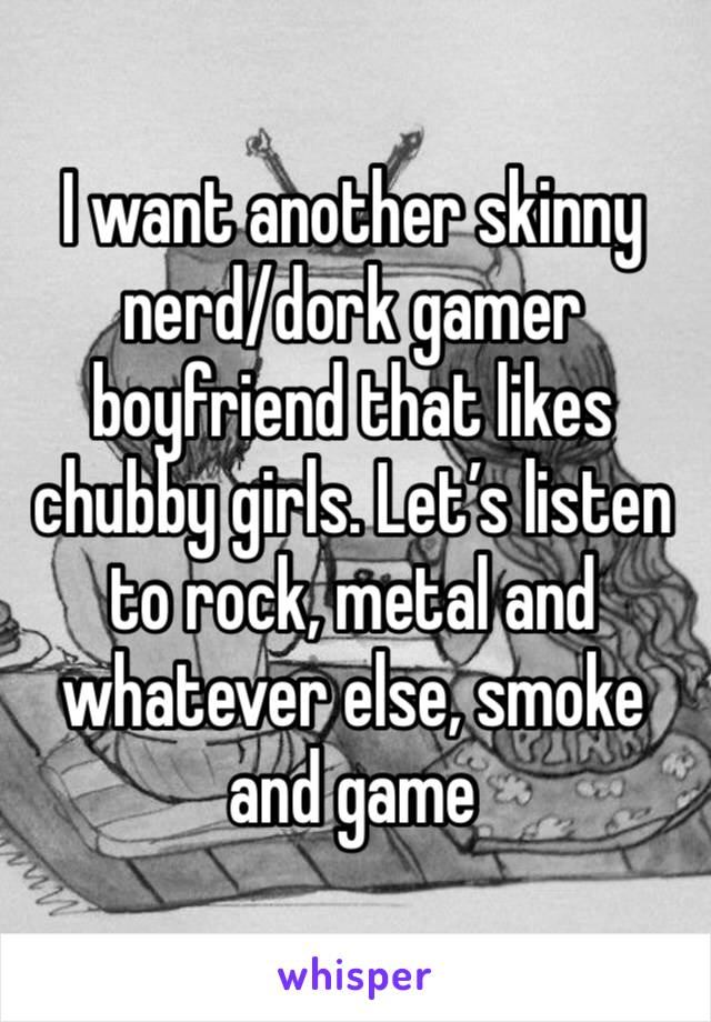 I want another skinny nerd/dork gamer boyfriend that likes chubby girls. Let’s listen to rock, metal and whatever else, smoke and game