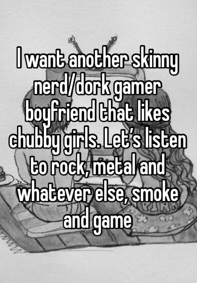 I want another skinny nerd/dork gamer boyfriend that likes chubby girls. Let’s listen to rock, metal and whatever else, smoke and game