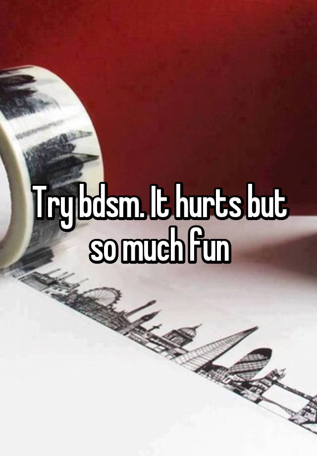 Try bdsm. It hurts but so much fun