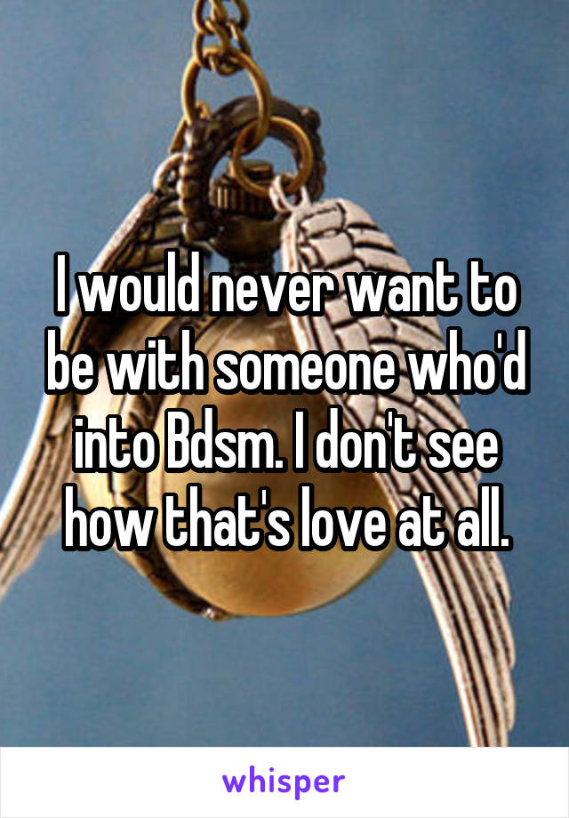 I would never want to be with someone who'd into Bdsm. I don't see how that's love at all.