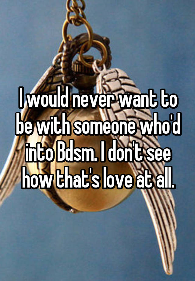 I would never want to be with someone who'd into Bdsm. I don't see how that's love at all.