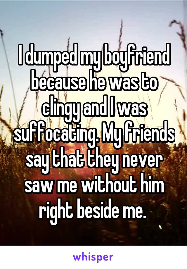 I dumped my boyfriend because he was to clingy and I was suffocating. My friends say that they never saw me without him right beside me. 