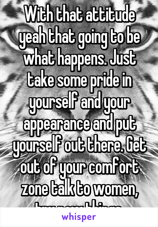 With that attitude yeah that going to be what happens. Just take some pride in yourself and your appearance and put yourself out there. Get out of your comfort zone talk to women, try new things.