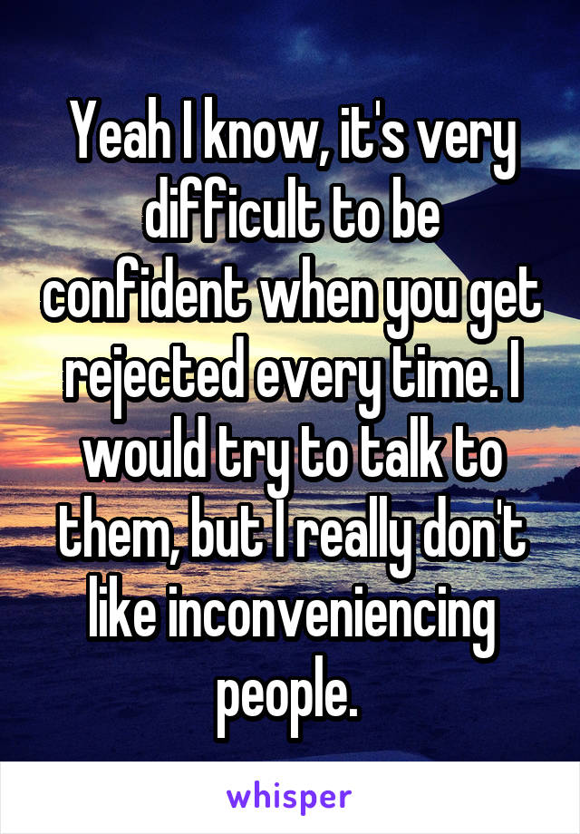 Yeah I know, it's very difficult to be confident when you get rejected every time. I would try to talk to them, but I really don't like inconveniencing people. 