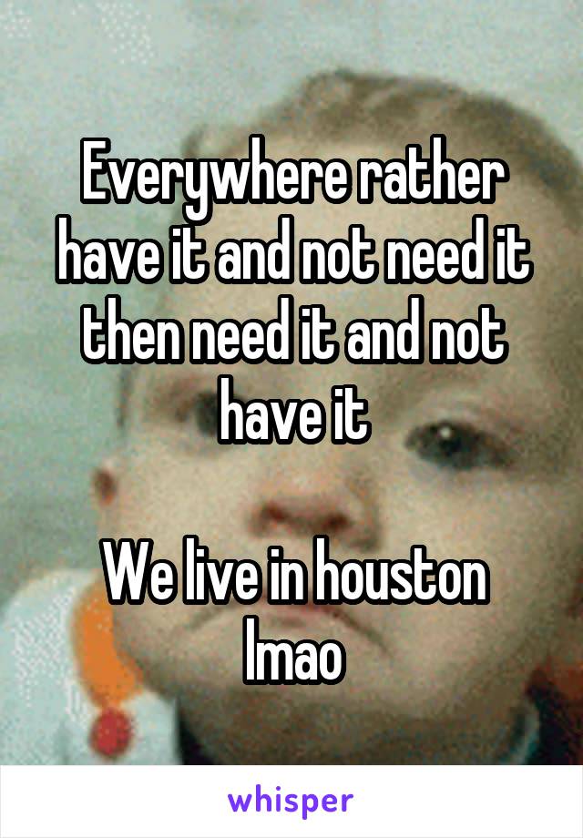 Everywhere rather have it and not need it then need it and not have it

We live in houston lmao