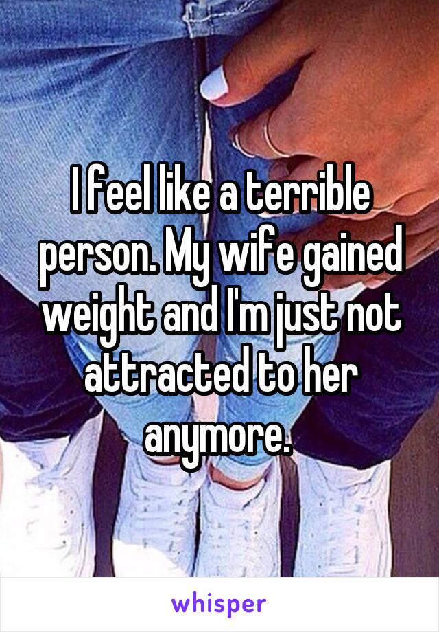 I feel like a terrible person. My wife gained weight and I'm just not attracted to her anymore. 