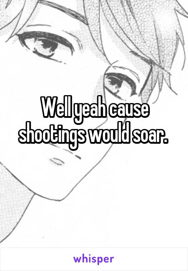 Well yeah cause shootings would soar. 
