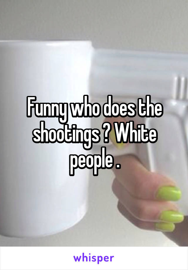 Funny who does the shootings ? White people .