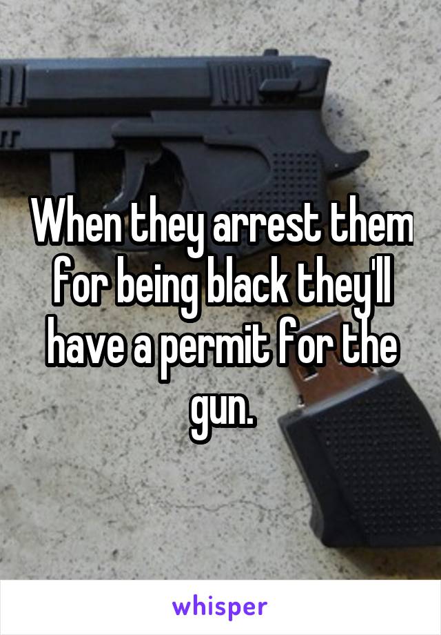 When they arrest them for being black they'll have a permit for the gun.