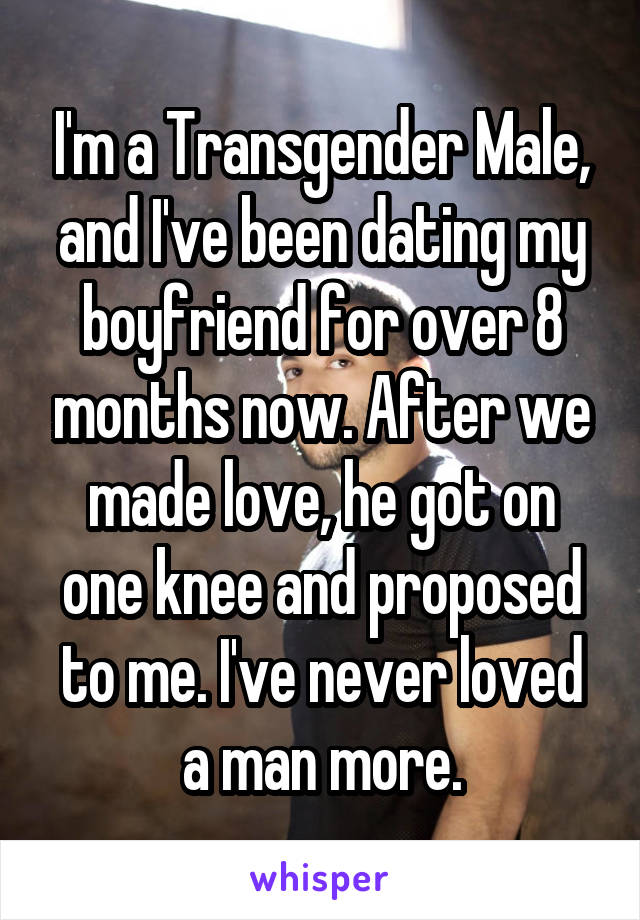 I'm a Transgender Male, and I've been dating my boyfriend for over 8 months now. After we made love, he got on one knee and proposed to me. I've never loved a man more.