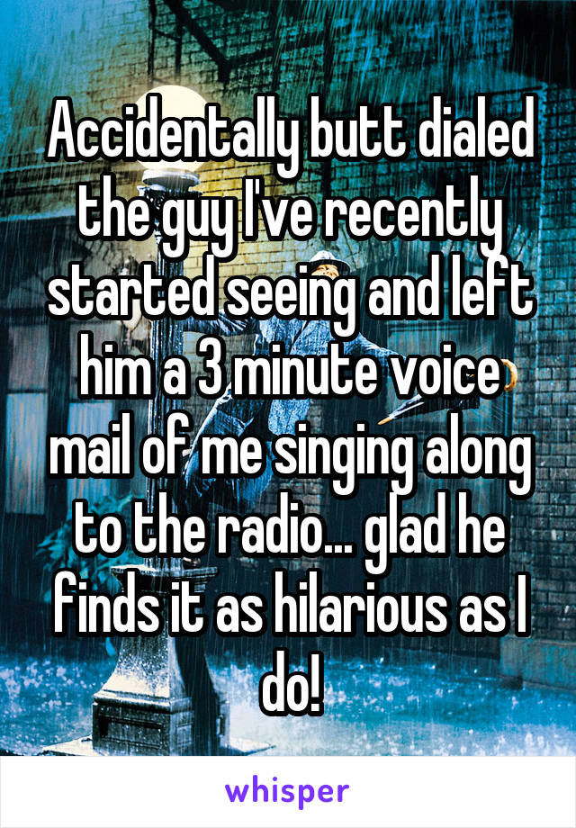 Accidentally butt dialed the guy I've recently started seeing and left him a 3 minute voice mail of me singing along to the radio... glad he finds it as hilarious as I do!
