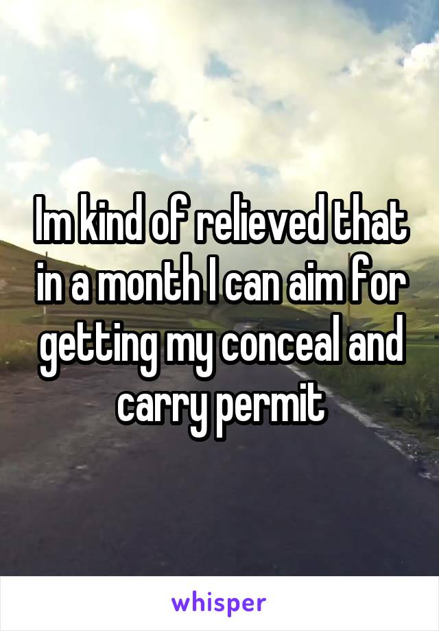 Im kind of relieved that in a month I can aim for getting my conceal and carry permit