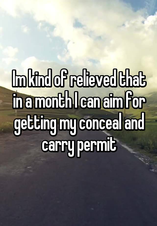 Im kind of relieved that in a month I can aim for getting my conceal and carry permit